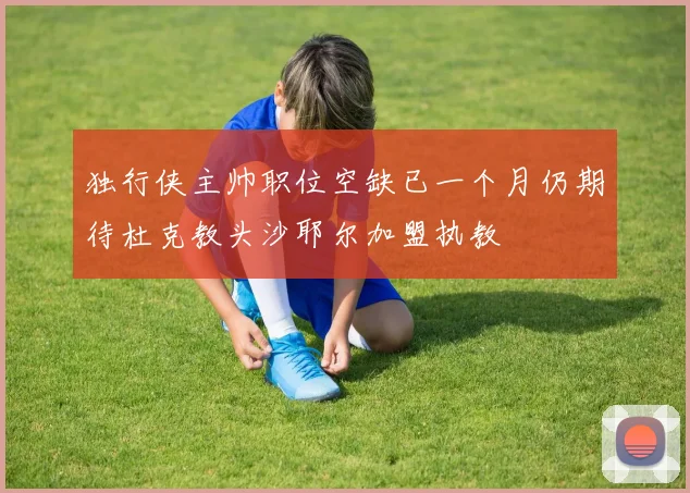 独行侠主帅职位空缺已一个月仍期待杜克教头沙耶尔加盟执教