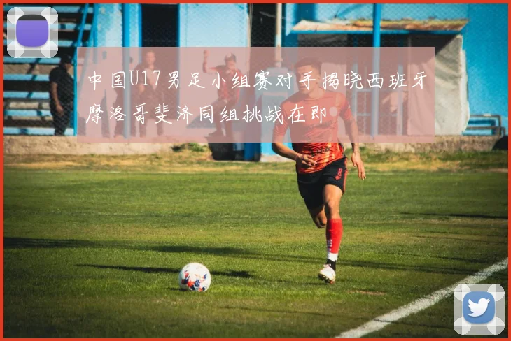 中国U17男足小组赛对手揭晓西班牙摩洛哥斐济同组挑战在即