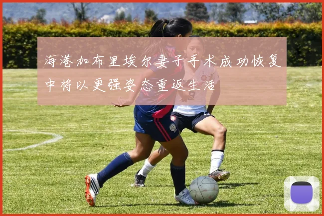 海港加布里埃尔妻子手术成功恢复中将以更强姿态重返生活