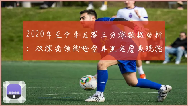 2020年至今季后赛三分球数据分析：双探花领衔哈登库里老詹表现抢眼