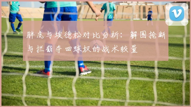 胖虎与埃德松对比分析：解围抢断与拦截夺回球权的战术较量
