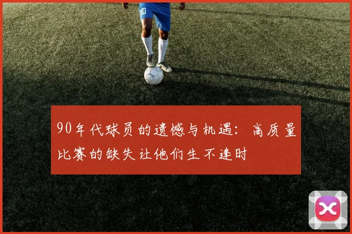 90年代球员的遗憾与机遇：高质量比赛的缺失让他们生不逢时